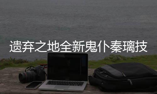 爆料遗弃一览鬼仆全新秦璃之地技能